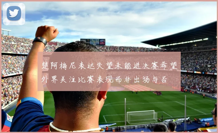 楚阿梅尼表达失望未能进决赛希望外界关注比赛表现而非出场与否